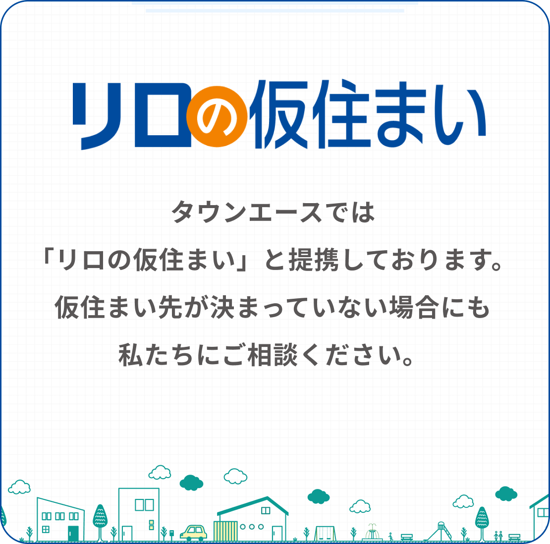 タウンエースでは「リロの仮住まい」と提携しております。仮住まい先が決まっていない場合にも私たちにご相談ください。